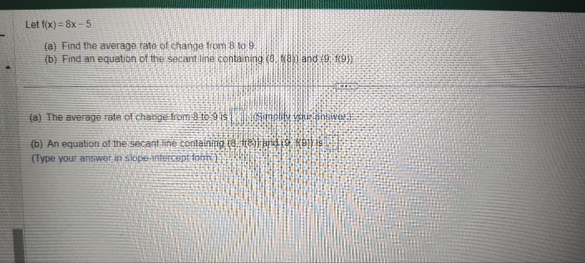 Let f(x)=8x-5.
(a) Find the average rate of change from 8 to 9.
(b) Find an equation of the secant line containing (8, f(8)) and (9. f(9))
SEDO
(a) The average rate of change from 8 to 9 is
(b) An equation of the secant line containing (3 (8)) and (9.9)) is
(Type your answer in slope-intercept form)
Simplify your answer.)