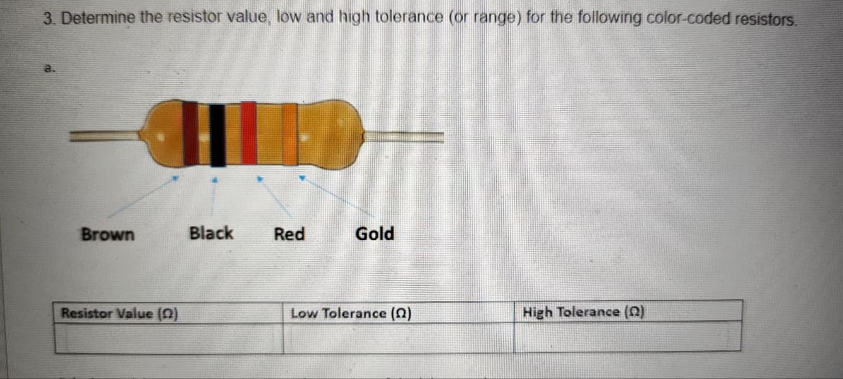 3. Determine the resistor value, low and high tolerance (or range) for the following color-coded resistors.
Brown
Resistor Value (2)
Black
Red
Gold
Low Tolerance (2)
High Tolerance (2)