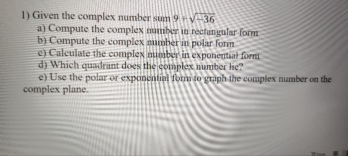 1) Given the complex number sum 9 + √-36
a) Compute the complex number in rectangular form
b) Compute the complex number in polar form
c) Calculate the complex number in exponential form
d) Which quadrant does the complex number lie?
e) Use the polar or exponential form to graph the complex number on the
complex plane.
Focus 80
