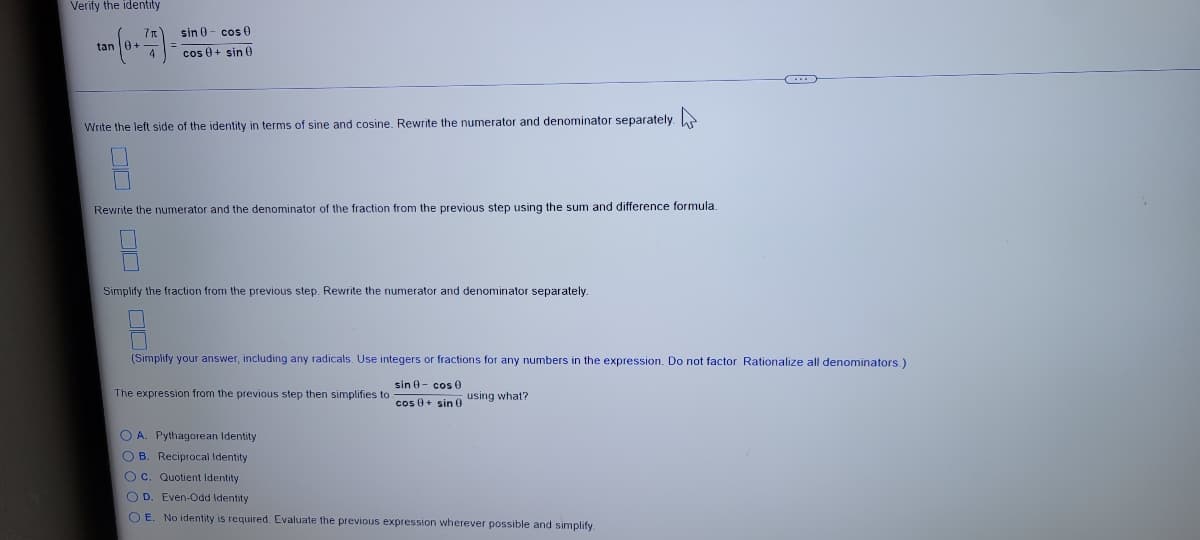 Verify the identity
sin 0- cos 0
tan
cos 0+ sin 0
Write the left side of the identity in terms of sine and cosine. Rewrite the numerator and denominator separately.
Rewrite the numerator and the denominator of the fraction from the previous step using the sum and difference formula
Simplify the fraction from the previous step. Rewrite the numerator and denominator separately.
(Simplify your answer, including any radicals. Use integers or fractions for any numbers in the expression. Do not factor. Rationalize all denominators.)
sin 0- cos 0
The expression from the previous step then simplifies to
cos 0+ sin 0 using what?
O A. Pythagorean Identity
O B. Reciprocal Identity
O c. Quotient Identity
O D. Even-Odd Identity
O E. No identity is required. Evaluate the previous expression wherever possible and simplify
