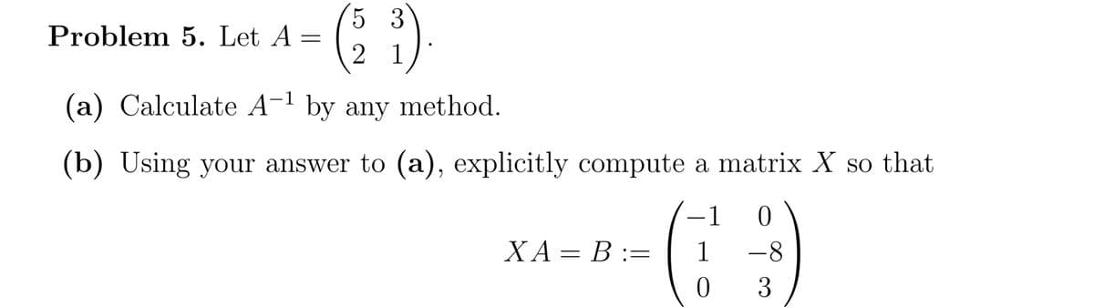 5 3
Problem 5. Let A =
2 1
(a) Calculate A-1 by any method.
(b) Using your answer to (a), explicitly compute a matrix X so that
1
XA= B :=
-8
