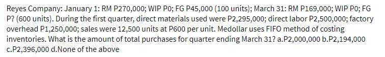 Reyes Company: January 1: RM P270,000; WIP PO; FG P45,000 (100 units); March 31: RM P169,000; WIP PO; FG
P? (600 units). During the first quarter, direct materials used were P2,295,000; direct labor P2,500,000; factory
overhead P1,250,000; sales were 12,500 units at P600 per unit. Medollar uses FIFO method of costing
inventories. What is the amount of total purchases for quarter ending March 31? a.P2,000,000 b.P2,194,000
c.P2,396,000 d.None of the above
