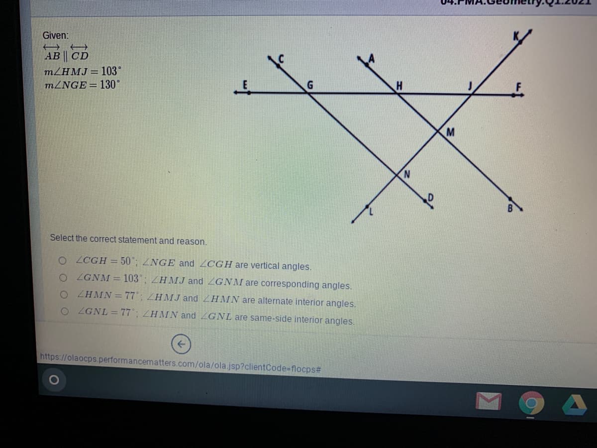 Given:
AB | CD
m/HMJ = 103°
M2NGE= 130°
N.
Select the correct statement and reason.
O LCGH = 50'; ZNGE and LCGH are vertical angles.
O GNM = 103; ZHMJ and ZGNMI are corresponding angles.
O ZHMN= 77; ZHMJ and ZHMN are alternate interior angles.
O ZGNL =77°; ZHMN and GNL are same-side interior angles.
https://olaocps.performancematters.com/ola/ola.jsp?clientCode=flocps#
