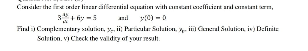 Consider the first order linear differential equation with constant coefficient and constant term,
dy
3
dt
+ 6у %3D 5
y(0) = 0
and
Find i) Complementary solution, Ye, ii) Particular Solution, yp, iii) General Solution, iv) Definite
Solution, v) Check the validity of your result.
