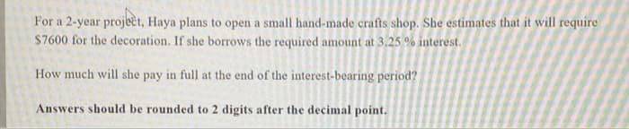 For a 2-year project, Haya plans to open a small hand-made crafts shop. She estimates that it will require
S7600 for the decoration. If she borrows the required amount at 3.25 % interest.
How much will she pay in full at the end of the interest-bearing period?
Answers should be rounded to 2 digits after the decimal point.
