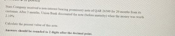 Stars Company received a non-interest bearing promissory note of QAR 26500 for 20 months from its
customer. After 3 months, Union Bank discounted the note (before maturity) when the money was worth
2.10
Calculate the present value of this note.
Answers should be rounded to 2 digits after the decimal point.

