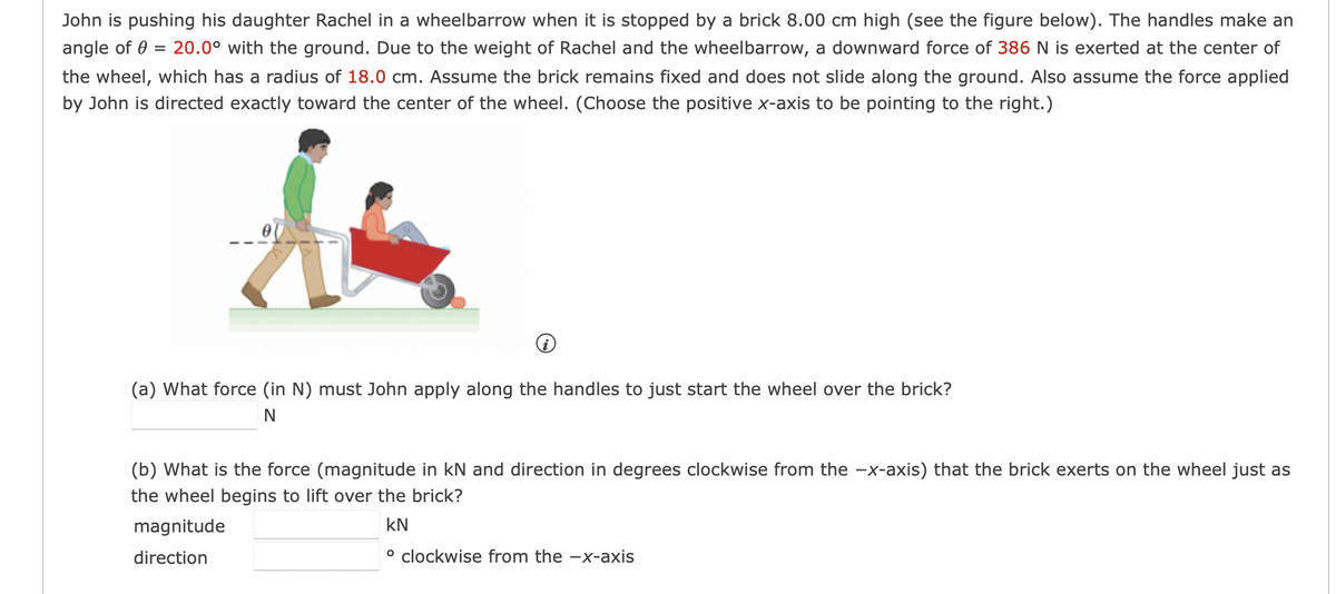 John is pushing his daughter Rachel in a wheelbarrow when it is stopped by a brick 8.00 cm high (see the figure below). The handles make an
angle of 0 = 20.0° with the ground. Due to the weight of Rachel and the wheelbarrow, a downward force of 386 N is exerted at the center of
the wheel, which has a radius of 18.0 cm. Assume the brick remains fixed and does not slide along the ground. Also assume the force applied
by John is directed exactly toward the center of the wheel. (Choose the positive x-axis to be pointing to the right.)
(a) What force (in N) must John apply along the handles to just start the wheel over the brick?
N
(b) What is the force (magnitude in kN and direction in degrees clockwise from the -x-axis) that the brick exerts on the wheel just as
the wheel begins to lift over the brick?
magnitude
KN
direction
° clockwise from the -x-axis