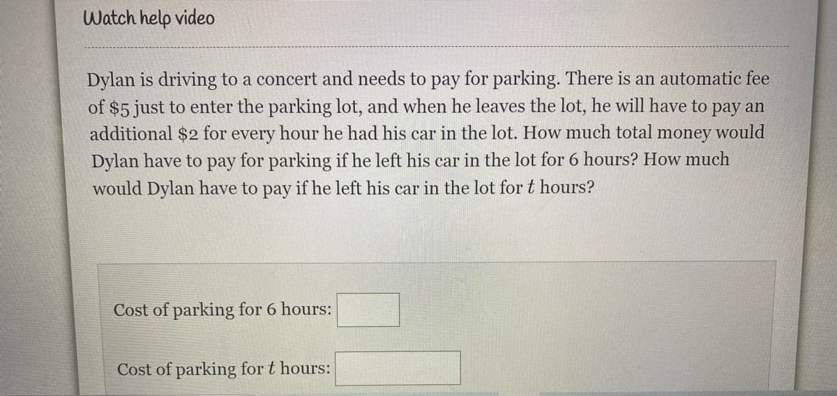 Watch help video
Dylan is driving to a concert and needs to pay for parking. There is an automatic fee
of $5 just to enter the parking lot, and when he leaves the lot, he will have to pay an
additional $2 for every hour he had his car in the lot. How much total
Dylan have to pay for parking if he left his car in the lot for 6 hours? How much
money
would
would Dylan have to pay if he left his car in the lot for t hours?
Cost of parking for 6 hours:
Cost of parking for t hours:
