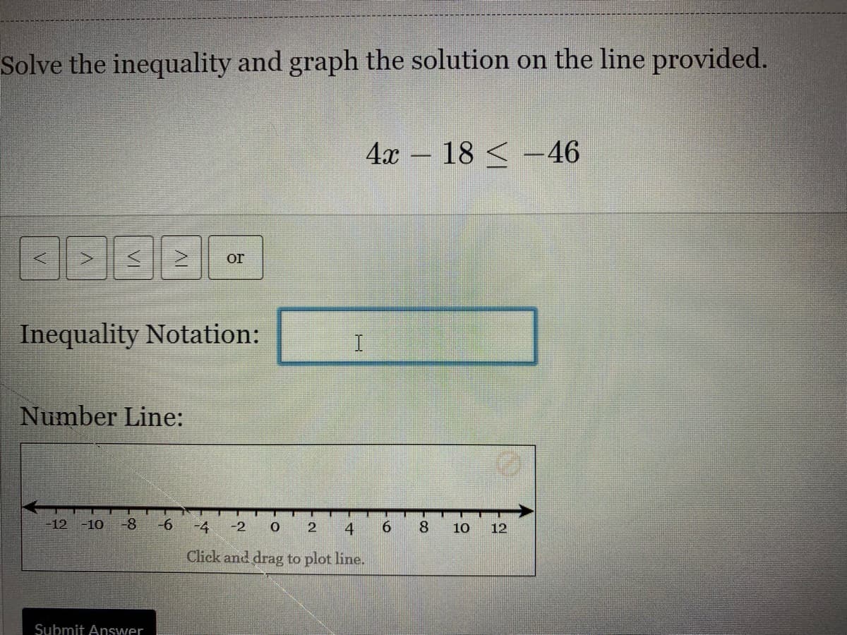 Solve the inequality and graph the solution on the line provided.
4x -
18 < -46
or
Inequality Notation:
Number Line:
12 -10
-8
-9-
-4
-2
4
6.
8.
10
12
Click and drag to plot line.
Submit Answer
