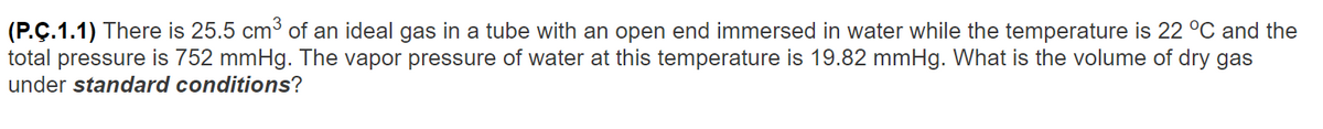 (P.Ç.1.1) There is 25.5 cm³ of an ideal gas in a tube with an open end immersed in water while the temperature is 22 °C and the
total pressure is 752 mmHg. The vapor pressure of water at this temperature is 19.82 mmHg. What is the volume of dry gas
under standard conditions?
