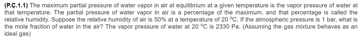 (P.Ç.1.1) The maximum partial pressure of water vapor in air at equilibrium at a given temperature is the vapor pressure of water at
that temperature. The partial pressure of water vapor in air is a percentage of the maximum, and that percentage is called the
relative humidity. Suppose the relative humidity of air is 50% at a temperature of 20 °C. If the atmospheric pressure is 1 bar, what is
the mole fraction of water in the air? The vapor pressure of water at 20 °C is 2330 Pa. (Assuming the gas mixture behaves as an
ideal gas)
