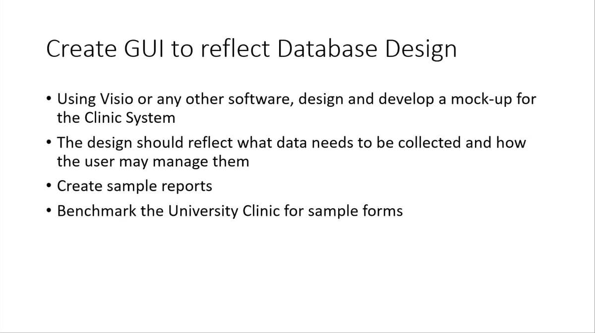 Create GUI to reflect Database Design
●
Using Visio or any other software, design and develop a mock-up for
the Clinic System
●
The design should reflect what data needs to be collected and how
the user may manage them
• Create sample reports
Benchmark the University Clinic for sample forms