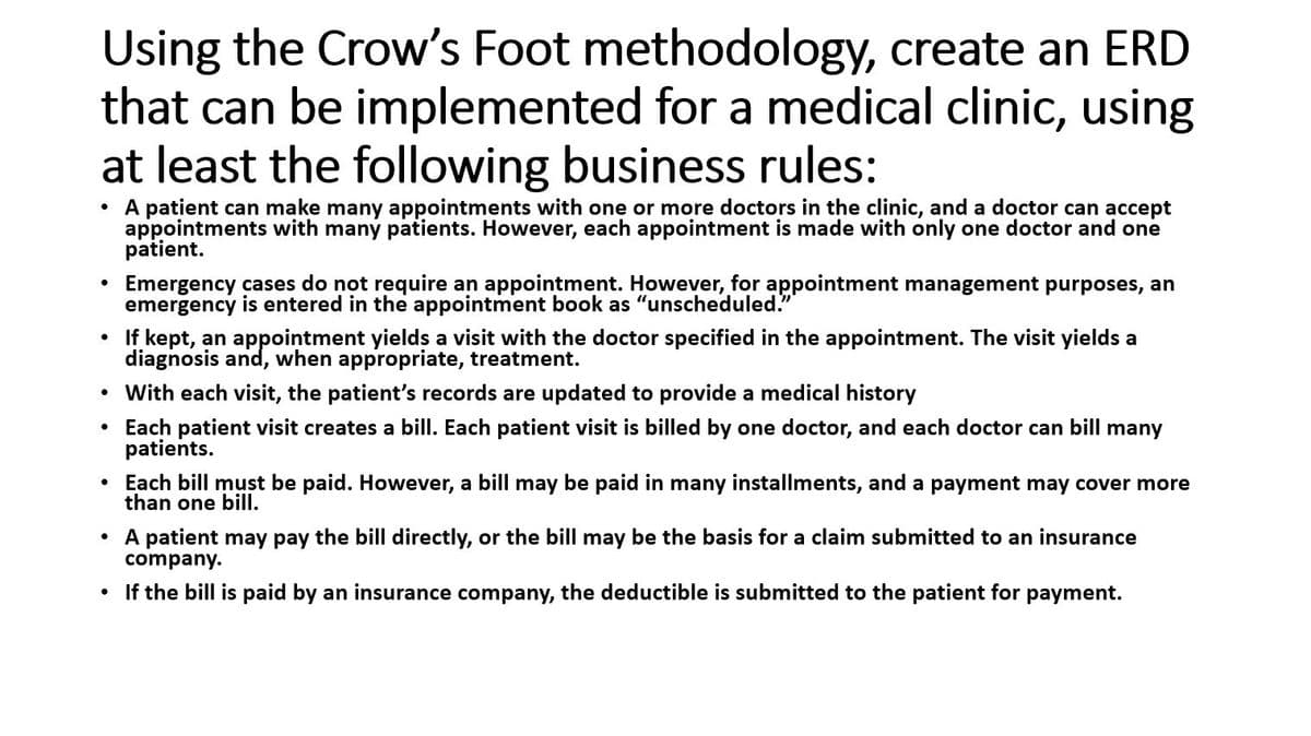 Using the Crow's Foot methodology, create an ERD
that can be implemented for a medical clinic, using
at least the following business rules:
●
A patient can make many appointments with one or more doctors in the clinic, and a doctor can accept
appointments with many patients. However, each appointment is made with only one doctor and one
patient.
●
Emergency cases do not require an appointment. However, for appointment management purposes, an
emergency is entered in the appointment book as "unscheduled."
• If kept, an appointment yields a visit with the doctor specified in the appointment. The visit yields a
diagnosis and, when appropriate, treatment.
• With each visit, the patient's records are updated to provide a medical history
• Each patient visit creates a bill. Each patient visit is billed by one doctor, and each doctor can bill many
patients.
●
Each bill must be paid. However, a bill may be paid in many installments, and a payment may cover more
than one bill.
A patient may pay the bill directly, or the bill may be the basis for a claim submitted to an insurance
company.
• If the bill is paid by an insurance company, the deductible is submitted to the patient for payment.