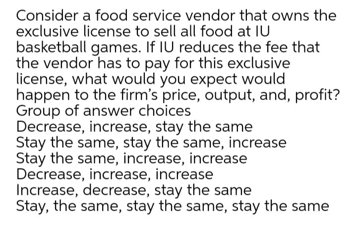 Consider a food service vendor that owns the
exclusive license to sell all food at IU
basketball games. If IU reduces the fee that
the vendor has to pay for this exclusive
license, what would you expect would
happen to the firm's price, output, and, profit?
Group of answer choices
Decrease, increase, stay the same
Stay the same, stay the same, increase
Stay the same, increase, increase
Decrease, increase, increase
Increase, decrease, stay the same
Stay, the same, stay the same, stay the same
