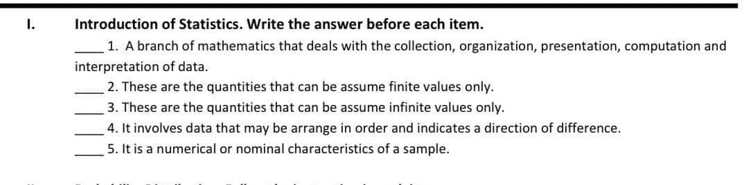 I.
Introduction of Statistics. Write the answer before each item.
1. A branch of mathematics that deals with the collection, organization, presentation, computation and
interpretation of data.
2. These are the quantities that can be assume finite values only.
3. These are the quantities that can be assume infinite values only.
4. It involves data that may be arrange in order and indicates a direction of difference.
5. It is a numerical or nominal characteristics of a sample.