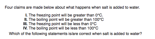 Four claims are made below about what happens when salt is added to water.
I. The freezing point will be greater than 0°C.
II. The boiling point will be greater than 100°C
II. The freezing point will be less than 0°C
IV. The boiling point will be less than 100°C
Which of the following statements is/are correct when salt is added to water?
