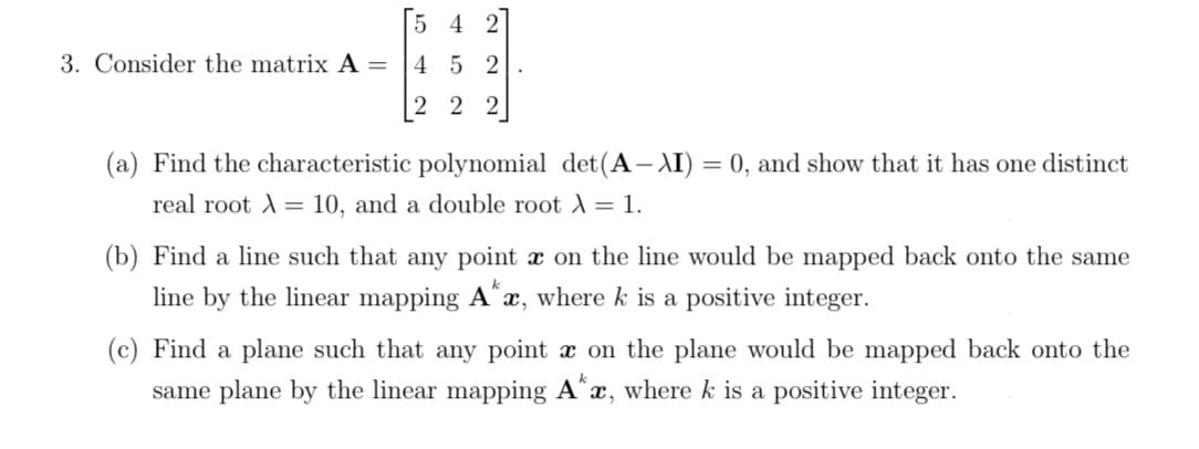 5 4 2
3. Consider the matrix A =
4 5 2
[2 2 2]
(a) Find the characteristic polynomial det(A– AI) = 0, and show that it has one distinct
real root = 10, and a double root = 1.
(b) Find a line such that any point x on the line would be mapped back onto the same
line by the linear mapping Ax, where k is a positive integer.
(c) Find a plane such that any point x on the plane would be mapped back onto the
same plane by the linear mapping A^x, where k is a positive integer.
