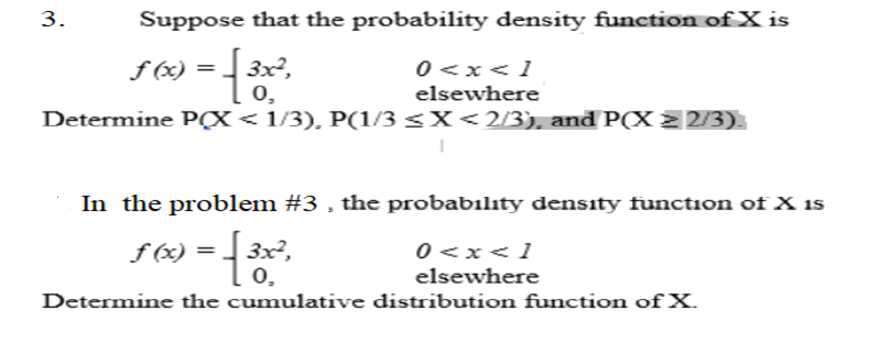 3.
Suppose that the probability density function ofX is
f (x) =
3x²,
0 <x<1
elsewhere
0,
Determine P(X< 1/3), P(1/3 <X<2/3), and P(X 2 2/3).
In the problem #3 , the probabılıty density function of X 1s
f (x) =
3x²,
0<x<1
elsewhere
0,
Determine the cumulative distribution function of X.
