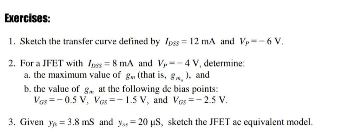 Exercises:
1. Sketch the transfer curve defined by Ipss = 12 mA and Vp=-6 V.
%3D
2. For a JFET with Ipss = 8 mA and Vp=-4 V, determine:
a. the maximum value of gm (that is, gm. ), and
b. the value of gm at the following dc bias points:
- 2.5 V.
VGs
-0.5 V, VGs=- 1.5 V, and VGs
3. Given y = 3.8 mS and yos = 20 µS, sketch the JFET ac equivalent model.

