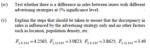 (iv) Test whether there is a difference in sales between stores with different
advertising strategies at 5% significance level.
Explain the steps that should be taken to ensure that the discrepancy in
sales is influenced by the advertising strategy only and no other factors
such as location, population density, etc.
(v)
F 9,005 = 4.2565; F11.005 =3.9823; F ,005 = 3.8625; F, 12.005 = 3.49

