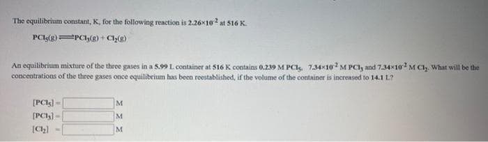 The equilibrium constant, K, for the following reaction is 2.26x102 at 516 K.
PCI(g)=PCh(g) + Ch()
An equilibrium mixture of the three gases in a 5.99 L container at 516 K contains 0.239 M PCI. 734-10 M PCI, and 7.34x10? M CI, What will be the
concentrations of the three gases once equilibrium has been reestablished, if the volume of the container is increased to 14.1 L?
[PCl) -
M
(PCh) -
M
[Ch)
M
