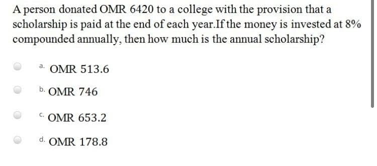 A person donated OMR 6420 to a college with the provision that a
scholarship is paid at the end of each year.If the money is invested at 8%
compounded annually, then how much is the annual scholarship?
a. OMR 513.6
b. OMR 746
C.
OMR 653.2
d. OMR 178.8
