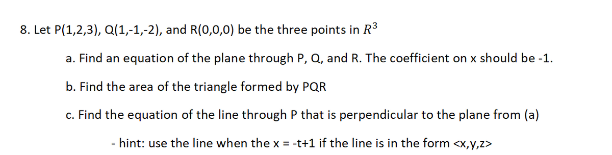 8. Let P(1,2,3), Q(1,-1,-2), and R(0,0,0) be the three points in R³
a. Find an equation of the plane through P, Q, and R. The coefficient on x should be -1.
b. Find the area of the triangle formed by PQR
c. Find the equation of the line through P that is perpendicular to the plane from (a)
hint: use the line when the x = -t+1 if the line is in the form <x,y,z>
-