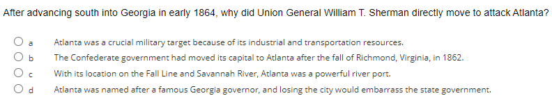 After advancing south into Georgia in early 1864, why did Union General William T. Sherman directly move to attack Atlanta?
b
d
Atlanta was a crucial military target because of its industrial and transportation resources.
The Confederate government had moved its capital to Atlanta after the fall of Richmond, Virginia, in 1862.
With its location on the Fall Line and Savannah River, Atlanta was a powerful river port.
Atlanta was named after a famous Georgia governor, and losing the city would embarrass the state government.