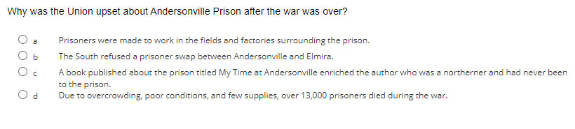 Why was the Union upset about Andersonville Prison after the war was over?
b
C
d
Prisoners were made to work in the fields and factories surrounding the prison.
The South refused a prisoner swap between Andersonville and Elmira.
A book published about the prison titled My Time at Andersonville enriched the author who was a northerner and had never been
to the prison.
Due to overcrowding, poor conditions, and few supplies, over 13,000 prisoners died during the war.
