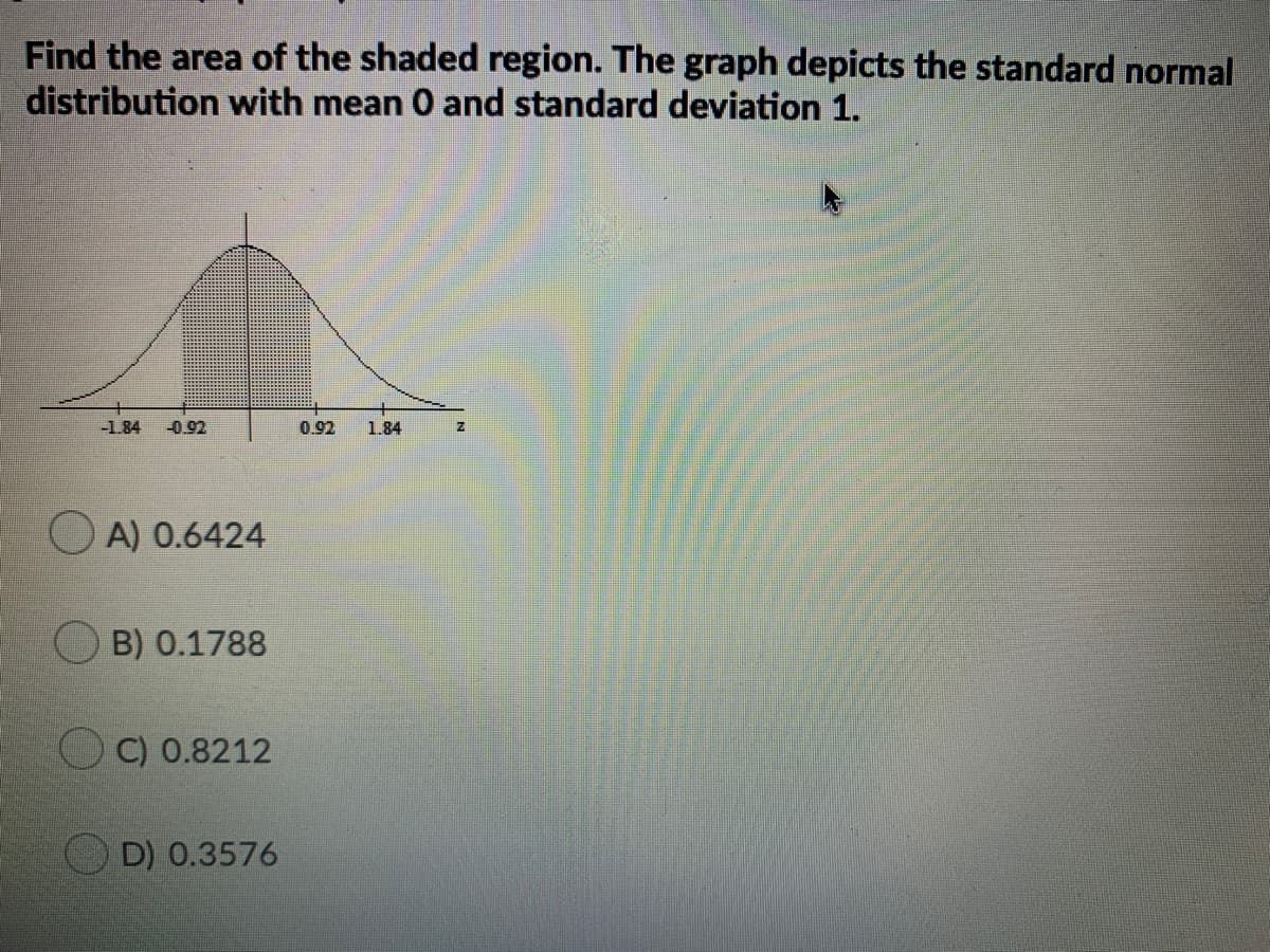 Find the area of the shaded region. The graph depicts the standard normal
distribution with mean 0 and standard deviation 1.
-1.84
-0.92
0.92
1.84
O A) 0.6424
B) 0.1788
O C) 0.8212
D) 0.3576
