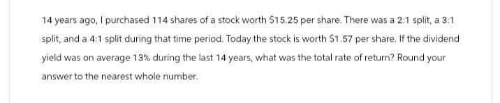 14 years ago, I purchased 114 shares of a stock worth $15.25 per share. There was a 2:1 split, a 3:1
split, and a 4:1 split during that time period. Today the stock is worth $1.57 per share. If the dividend
yield was on average 13% during the last 14 years, what was the total rate of return? Round your
answer to the nearest whole number.