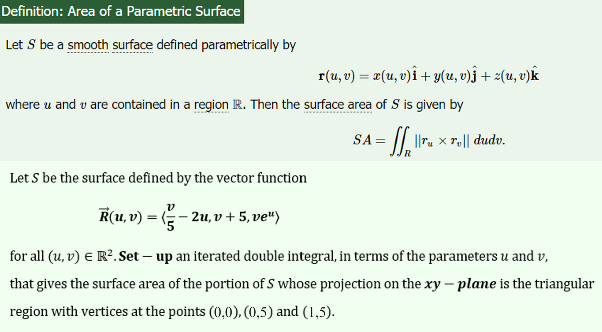 Definition: Area of a Parametric Surface
Let S be a smooth surface defined parametrically by
r(u, v) = x(u, v)i + y(u, v)ĵ + z(u, v)k
where u and v are contained in a region IR. Then the surface area of S is given by
= SS₁ || ru x roll
R
Let S be the surface defined by the vector function
R(u, v) = (— — 2u, v + 5, ve“)
SA=
dudv.
for all (u, v) € R². Set - up an iterated double integral, in terms of the parameters u and v,
that gives the surface area of the portion of S whose projection on the xy - plane is the triangular
region with vertices at the points (0,0), (0,5) and (1,5).