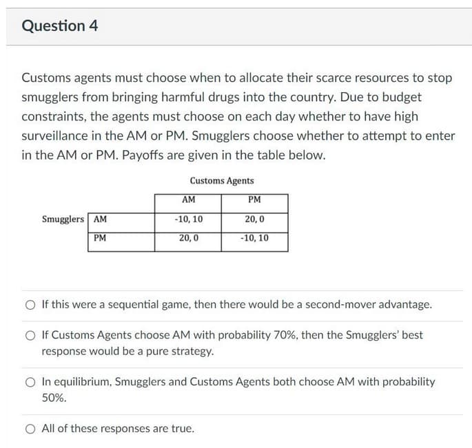 Question 4
Customs agents must choose when to allocate their scarce resources to stop
smugglers from bringing harmful drugs into the country. Due to budget
constraints, the agents must choose on each day whether to have high
surveillance in the AM or PM. Smugglers choose whether to attempt to enter
in the AM or PM. Payoffs are given in the table below.
Customs Agents
AM
PM
Smugglers AM
-10, 10
20,0
PM
20,0
-10, 10
O If this were a sequential game, then there would be a second-mover advantage.
O If Customs Agents choose AM with probability 70%, then the Smugglers' best
response would be a pure strategy.
In equilibrium, Smugglers and Customs Agents both choose AM with probability
50%.
O All of these responses are true.

