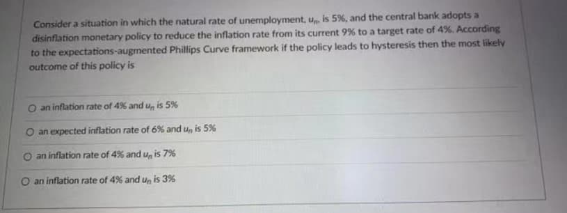 Consider a situation in which the natural rate of unemployment, u is 5%, and the central bank adopts a
disinflation monetary policy to reduce the inflation rate from its current 9% to a target rate of 4%. According
to the expectations-augmented Phillips Curve framework if the policy leads to hysteresis then the most likely
outcome of this policy is
O an inflation rate of 4% and u, is 5%
O an expected inflation rate of 6% and u, is 5%
O an inflation rate of 4% and u, is 7%
O an inflation rate of 4% and u, is 3%
