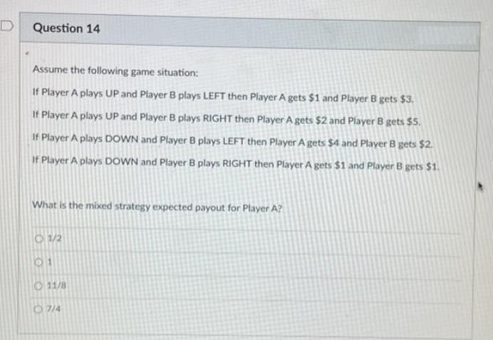 Question 14
Assume the following game situation:
If Player A plays UP and Player B plays LEFT then Player A gets $1 and Player B gets $3.
If Player A plays UP and Player B plays RIGHT then Player A gets $2 and Player B gets $5.
If Player A plays DOWN and Player B plays LEFT then Player A gets $4 and Player B gets $2.
If Player A plays DOWN and Player B plays RIGHT then Player A gets $1 and Player B gets $1.
What is the mixed strategy expected payout for Player A?
O 1/2
O 11/8
O7/4
