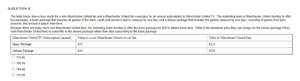 QUESTION 8
The table below shows how much the a non-Manchester United fan and a Manchester United fan would pay for an annual subscription to Manchester United TV. The marketing team at Manchester United decides to offer
two packages: a basic package that includes all games of the main, youth and women's teams (delayed by one day) and a deluxe package that includes the games (delayed by one day), recording of games from past
seasons, and exclusive player interviews.
Because there are many more non-Manchester United fans, the marketing team decides to offer the basic package for $30 to attract these fans. What is the maximum price they can charge for the deluxe package if they
want Manchester United fans to subscribe to the deluxe package rather than also subscribing to the basic package.
Manchester United TV Subscription (annual)
Value to a non-Manchester United soccer fan
Value to Manchester United fans
Basic Package
$30
$120
Deluxe Package
$40
$200
O 119.99
O 109.99
O 189.99
O 179 99

