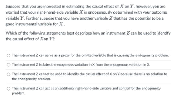 Suppose that you are interested in estimating the causal effect of X on Y; however, you are
worried that your right-hand-side variable X is endogenously determined with your outcome
variable Y. Further suppose that you have another variable Z that has the potential to be a
good instrumental variable for X.
Which of the following statements best describes how an instrument Z can be used to identify
the causal effect of Xon Y?
The instrument Z can serve as a proxy for the omitted variable that is causing the endogeneity problem.
O The instrument Z isolates the exogenous variation in X from the endogenous variation in X.
The instrument Z cannot be used to identify the casual effect of X on Y because there is no solution to
the endogeneity problem.
The instrument Z can act as an additional right-hand-side variable and control for the endogeneity
problem.
