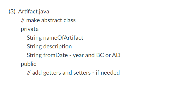 (3) Artifact.java
// make abstract class
private
String nameOfArtifact
String description
String fromDate - year and BC or AD
public
// add getters and setters - if needed
