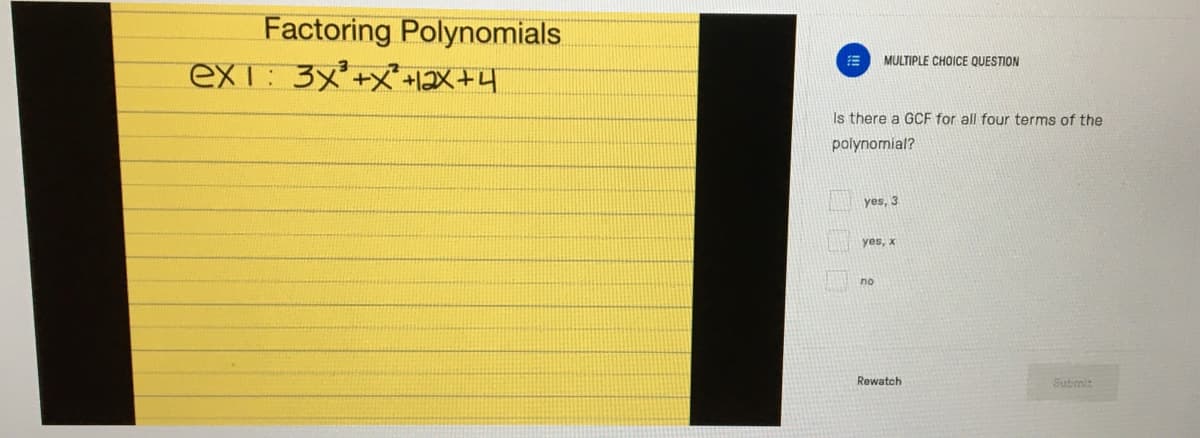 Factoring Polynomials
ex1: 3x+x +12X+4
MULTIPLE CHOICE QUESTION
Is there a GCF for all four terms of the
polynomial?
yes, 3
yes, x
no
Rewatch
Submit
