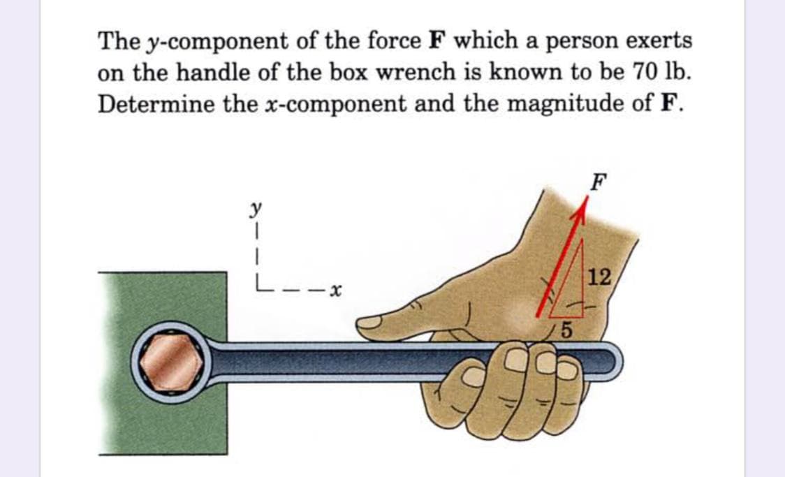 The y-component of the force F which a person exerts
on the handle of the box wrench is known to be 70 lb.
Determine the x-component and the magnitude of F.
F
y
12
-x
5.
