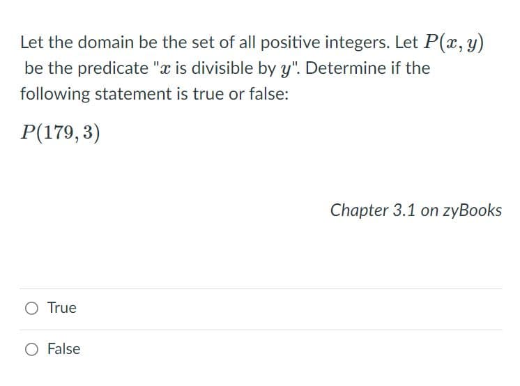 Let the domain be the set of all positive integers. Let P(x, y)
be the predicate "x is divisible by y". Determine if the
following statement is true or false:
P(179, 3)
Chapter 3.1 on zyBooks
O True
O False
