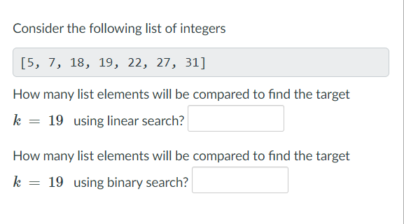 Consider the following list of integers
[5, 7, 18, 19, 22, 27, 31]
How many list elements will be compared to find the target
k = 19 using linear search?
How many list elements will be compared to find the target
k = 19 using binary search?
