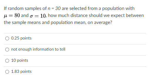 If random samples of n = 30 are selected from a population with
µ = 80 and o = 10, how much distance should we expect between
the sample means and population mean, on average?
0.25 points
not enough information to tell
10 points
1.83 points
