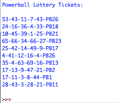 Powerball Lottery Tickets:
53-43-11-7-43-PB26
24-16-36-4-33-PB18
10-45-39-1-25-PB21
65-66-34-66-27-PB23
25-42-14-49-9-PB17
4-41-12-16-4-PB26
35-4-63-69-16-PB13
17-13-9-47-21-PB2
17-11-3-8-44-PB1
28-43-3-28-21-PB11
<<<