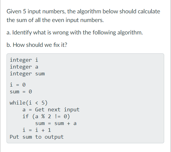 Given 5 input numbers, the algorithm below should calculate
the sum of all the even input numbers.
a. Identify what is wrong with the following algorithm.
b. How should we fix it?
integer i
integer a
integer sum
i = 0
sum = 0
while(i < 5)
a = Get next input
if (a % 2 != 0)
sum = sum + a
i = i + 1
Put sum to output
