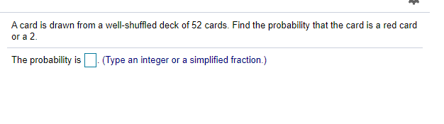 A card is drawn from a well-shuffled deck of 52 cards. Find the probability that the card is a red card
or a 2.
The probability is
(Type an integer or a simplified fraction.)

