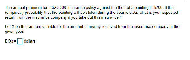 The annual premium for a $20,000 insurance policy against the theft of a painting is $200. If the
(empirical) probability that the painting will be stolen during the year is 0.02, what is your expected
return from the insurance company if you take out this insurance?
Let X be the random variable for the amount of money received from the insurance company in the
given year.
E(X) = dollars
