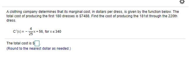 A clothing company determines that its marginal cost, in dollars per dress, is given by the function below. The
total cost of producing the first 180 dresses is $7488. Find the cost of producing the 181st through the 220th
dress.
C'(x) =
4
-X+ 56, forxs340
25
The total cost is S
(Round to the nearest dollar as needed.)
