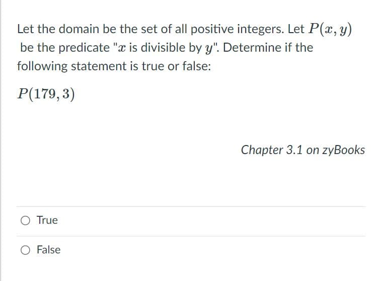 Let the domain be the set of all positive integers. Let P(x, y)
be the predicate "x is divisible by y". Determine if the
following statement is true or false:
P(179,3)
Chapter 3.1 on zyBooks
O True
O False

