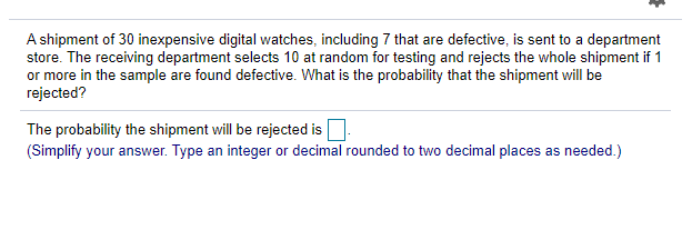 A shipment of 30 inexpensive digital watches, including 7 that are defective, is sent to a department
store. The receiving department selects 10 at random for testing and rejects the whole shipment if 1
or more in the sample are found defective. What is the probability that the shipment will be
rejected?
The probability the shipment will be rejected is
(Simplify your answer. Type an integer or decimal rounded to two decimal places as needed.)

